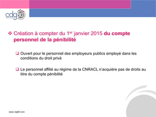 www.cdg60.com 
Le management des risques : Une organisation préparée en vaut deux 
Création à compter du 1erjanvier 2015 du compte personnel de la pénibilité 
Ouvert pour le personnel des employeurs publics employé dans les conditions du droit privé 
Le personnel affilié au régime de la CNRACL n’acquière pas de droits au titre du compte pénibilité  
