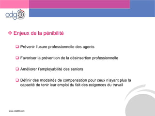www.cdg60.com 
Le management des risques : Une organisation préparée en vaut deux 
Enjeux de la pénibilité 
Prévenir l’usure professionnelle des agents 
Favoriser la prévention de la désinsertion professionnelle 
Améliorer l’employabilité des seniors 
Définir des modalités de compensation pour ceux n’ayant plus la capacité de tenir leur emploi du fait des exigences du travail  