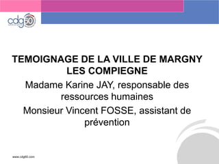 www.cdg60.com 
Le management des risques : Une organisation préparée en vaut deux 
TEMOIGNAGE DE LA VILLE DE MARGNY LES COMPIEGNE 
Madame Karine JAY, responsable des ressources humaines 
Monsieur Vincent FOSSE, assistant de prévention  