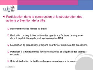 www.cdg60.com 
Le management des risques : Une organisation préparée en vaut deux 
Participation dans la construction et la structuration des actions prévention de la ville 
Recensement des risques au travail 
Évaluation du degré d’exposition des agents aux facteurs de risques et donc à la pénibilité également tout comme les RPS 
Élaboration de propositions d’actions pour limiter ou réduire les expositions 
Participer à la rédaction des fiches individuelles de traçabilité des agents exposés 
Suivi et évaluation de la démarche avec des retours«terrains»  