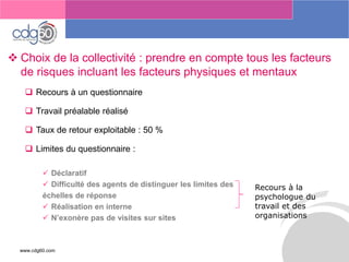 www.cdg60.com 
Le management des risques : Une organisation préparée en vaut deux 
Choix de la collectivité : prendre en compte tous les facteurs de risques incluant les facteurs physiques et mentaux 
Recours à un questionnaire 
Travail préalable réalisé 
Taux de retour exploitable : 50 % 
Limites du questionnaire : 
Déclaratif 
Difficulté des agents de distinguer les limites des 
échelles de réponse 
Réalisation en interne 
N’exonère pas de visites sur sites 
Recours à la psychologue du travail et des organisations  