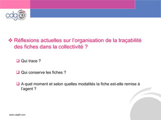 www.cdg60.com 
Le management des risques : Une organisation préparée en vaut deux 
Réflexions actuelles sur l’organisation de la traçabilité des fiches dans la collectivité ? 
Qui trace ? 
Qui conserve les fiches ? 
A quel moment et selon quelles modalités la fiche est-elle remise à l’agent ? 