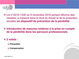 www.cdg60.com 
Le management des risques : Une organisation préparée en vaut deux 
Loi n°2010-1330 du 9 novembre 2010 portant réforme des retraites, a instauré dans le droit du travail et de la protection sociales un dispositif de prévention de la pénibilité 
Introduction de mesures relatives à la prise en compte de la pénibilité dans les parcours professionnels 
2 volets : 
Prévention 
Compensation  