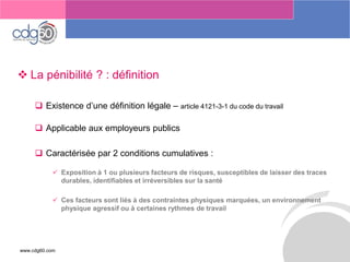 www.cdg60.com 
Le management des risques : Une organisation préparée en vaut deux 
La pénibilité ? : définition 
Existence d’une définition légale –article 4121-3-1 du code du travail 
Applicable aux employeurs publics 
Caractérisée par 2 conditions cumulatives : 
Exposition à 1 ou plusieurs facteurs de risques, susceptibles de laisser des traces durables, identifiables et irréversibles sur la santé 
Ces facteurs sont liés à des contraintes physiques marquées, un environnement physique agressif ou à certaines rythmes de travail  