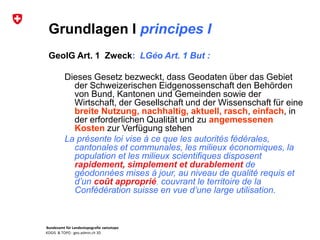 Bundesamt für Landestopografie swisstopo
KOGIS & TOPO : geo.admin.ch 3D
Grundlagen I principes I
GeoIG Art. 1 Zweck: LGéo Art. 1 But :
Dieses Gesetz bezweckt, dass Geodaten über das Gebiet
der Schweizerischen Eidgenossenschaft den Behörden
von Bund, Kantonen und Gemeinden sowie der
Wirtschaft, der Gesellschaft und der Wissenschaft für eine
breite Nutzung, nachhaltig, aktuell, rasch, einfach, in
der erforderlichen Qualität und zu angemessenen
Kosten zur Verfügung stehen
La présente loi vise à ce que les autorités fédérales,
cantonales et communales, les milieux économiques, la
population et les milieux scientifiques disposent
rapidement, simplement et durablement de
géodonnées mises à jour, au niveau de qualité requis et
d’un coût approprié, couvrant le territoire de la
Confédération suisse en vue d’une large utilisation.
 