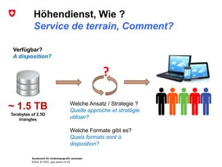Bundesamt für Landestopografie swisstopo
KOGIS & TOPO : geo.admin.ch 3D
Höhendienst, Wie ?
Service de terrain, Comment?
Verfügbar?
A disposition?
~ 1.5 TB
Terabytes of 2.5D
triangles
?
Welche Ansatz / Strategie ?
Quelle approche et stratégie
utiliser?
Welche Formate gibt es?
Quels formats sont à
disposition?
 
