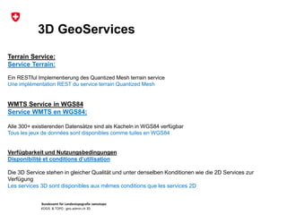 Bundesamt für Landestopografie swisstopo
KOGIS & TOPO : geo.admin.ch 3D
3D GeoServices
Terrain Service:
Service Terrain:
Ein RESTful Implementierung des Quantized Mesh terrain service
Une implémentation REST du service terrain Quantized Mesh
WMTS Service in WGS84
Service WMTS en WGS84:
Alle 300+ existierenden Datensätze sind als Kacheln in WGS84 verfügbar
Tous les jeux de données sont disponibles comme tuiles en WGS84
Verfügbarkeit und Nutzungsbedingungen
Disponibilité et conditions d’utilisation
Die 3D Service stehen in gleicher Qualität und unter denselben Konditionen wie die 2D Services zur
Verfügung
Les services 3D sont disponibles aux mêmes conditions que les services 2D
 