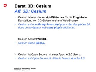 Bundesamt für Landestopografie swisstopo
KOGIS & TOPO : geo.admin.ch 3D
Darst. 3D: Cesium
Aff. 3D: Cesium
• Cesium ist eine Javascript-Bibliothek für die Pluginfreie
Darstelllung von 3D-Globen in einem Web-Browser
• Cesium est une library Javascript pour créer des globes 3d
dans un navigateur web sans plugin additionel.
• Cesium benutzt WebGL
• Cesium utilise WebGL.
• Cesium ist Open Source mit einer Apache 2.0 Lizenz
• Cesium est Open Source et utilise la licence Apache 2.0
 