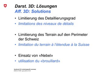 Bundesamt für Landestopografie swisstopo
KOGIS & TOPO : geo.admin.ch 3D
Darst. 3D: Lösungen
Aff. 3D: Solutions
• Limitierung des Detaillierungsgrad
• limitations des niveaux de détails
• Limitierung des Terrain auf den Perimeter
der Schweiz
• limitation du terrain à l’étendue à la Suisse
• Einsatz von «Nebel»
• utilisation du «brouillard»
 