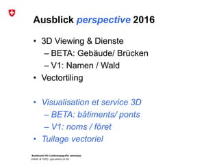 Bundesamt für Landestopografie swisstopo
KOGIS & TOPO : geo.admin.ch 3D
Ausblick perspective 2016
• 3D Viewing & Dienste
– BETA: Gebäude/ Brücken
– V1: Namen / Wald
• Vectortiling
• Visualisation et service 3D
– BETA: bâtiments/ ponts
– V1: noms / fôret
• Tuilage vectoriel
 
