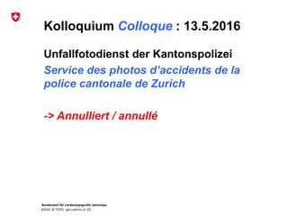 Bundesamt für Landestopografie swisstopo
KOGIS & TOPO : geo.admin.ch 3D
Kolloquium Colloque : 13.5.2016
Unfallfotodienst der Kantonspolizei
Service des photos d’accidents de la
police cantonale de Zurich
-> Annulliert / annullé
 