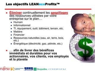 Les objectifs LEANecoProfits™Éliminer continuellement les gaspillages des ressources utilisées par votre entreprise sur le plan…HumainInformationnelTI, équipement, outil, bâtiment, terrain, etc.Matière FinancierRessources naturelles (eau, air, terre, bois, etc.)Énergétique (électricité, gaz, pétrole, etc.)… afin de livrer des bénéfices immédiats et durables pour vos actionnaires, vos clients, vos employés et la planète