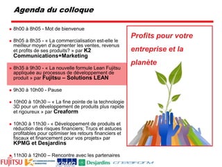 Profits pour votre entreprise et la planète8h00 à 8h05 - Mot de bienvenue8h05 à 8h35 - « La commercialisation est-elle le meilleur moyen d’augmenter les ventes, revenus et profits de ses produits? » par K2 Communications+Marketing8h35 à 9h30 - « La nouvelle formule Lean Fujitsu appliquée au processus de développement de produit » par Fujitsu – Solutions LEAN9h30 à 10h00 - Pause10h00 à 10h30 – « La fine pointe de la technologie 3D pour un développement de produits plus rapide et rigoureux » par Creaform10h30 à 11h30 - « Développement de produits et réduction des risques financiers; Trucs et astuces profitables pour optimiser les retours financiers et fiscaux et financement pour vos projets» par KPMG et Desjardins11h30 à 12h00 – Rencontre avec les partenairesAgenda du colloque