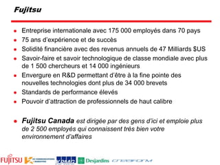 FujitsuEntreprise internationale avec 175 000 employés dans 70 pays75 ans d’expérience et de succèsSolidité financière avec des revenus annuels de 47 Milliards $USSavoir-faire et savoir technologique de classe mondiale avec plus de 1 500 chercheurs et 14 000 ingénieursEnvergure en R&D permettant d’être à la fine pointe des nouvelles technologies dont plus de 34 000 brevetsStandards de performance élevésPouvoir d’attraction de professionnels de haut calibreFujitsu Canadaest dirigée par des gens d’ici et emploie plus de 2 500 employés qui connaissent très bien votre environnement d’affaires