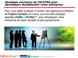 Stratégie exclusive de FUJITSU pour développer durablement votre entreprisePour vous aider à passer à l’action, les ingénieurs d’affaires de Fujitsu Canada ont conçu une nouvelle stratégie appelée LEANecoProfits™, pour développer votre entreprise de façon durable et plus performante