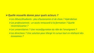 Quelle nouvelle donne pour quels acteurs ?
Les élèves/étudiants : plus d’autonomie et de choix ? Hybridation
Les professionnels : un accès renouvelé à la formation ? Quelle
reconnaissance ?
Les universitaires ? Une reconfiguration du rôle de l'enseignant ?
Les directions ? Une solution pour élargir le cursus tout en réalisant des
économies ?
2
 