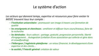 Le système d’action
Les acteurs qui donnent temps, expertise et ressources pour faire exister le
MOOC trouvent tous leur compte :
– l’institution universitaire : promouvoir son image à travers une formation de
qualité
– les enseignants et chercheurs : améliorer et diffuser leurs cours/travaux, faire de
la recherche
– les bénévoles : leurs valeurs : partage, gratuité, progression personnelle, liberté
d’engagement... Autogestion (création d’une association qui collecte et gère dons
et crowdfunding).
– l'hébergeur / ingénierie plateforme : un retour financier, le développement d’une
expertise et des clients...
– la société / l’interêt général: création de valeur
 
