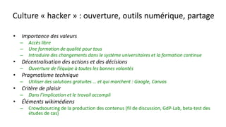 Culture « hacker » : ouverture, outils numérique, partage
• Importance des valeurs
– Accès libre
– Une formation de qualité pour tous
– Introduire des changements dans le système universitaires et la formation continue
• Décentralisation des actions et des décisions
– Ouverture de l’équipe à toutes les bonnes volontés
• Pragmatisme technique
– Utiliser des solutions gratuites … et qui marchent : Google, Canvas
• Critère de plaisir
– Dans l’implication et le travail accompli
• Éléments wikimédiens
– Crowdsourcing de la production des contenus (fil de discussion, GdP-Lab, beta-test des
études de cas)
 