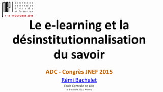 Le e-learning et la
désinstitutionnalisation
du savoir
ADC - Congrès JNEF 2015
Rémi Bachelet
Ecole Centrale de Lille
le 8 octobre 2015, Annecy
 
