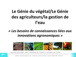3Conférence « Agriculture et gestion de l'eau : la réserve utile, point clé de la réussite » Lycée de Fonlabour ALBI – 29 avril 2015
3
Le Génie du végétal/Le Génie
des agriculteurs/la gestion de
l’eau
« Les besoins de connaissances liées aux
innovations agronomiques »
Konrad Schreiber, IAD / membre de l’APAD / membre de l’AFAF
 
