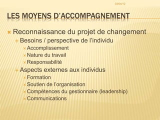 LES MOYENS D’ACCOMPAGNEMENT
 Reconnaissance du projet de changement
 Besoins / perspective de l’individu
 Accomplissement
 Nature du travail
 Responsabilité
 Aspects externes aux individus
 Formation
 Soutien de l’organisation
 Compétences du gestionnaire (leadership)
 Communications
03/04/12
 