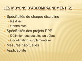 LES MOYENS D’ACCOMPAGNEMENT (2)
 Spécificités de chaque discipline
 Réalités
 Contraintes
 Spécificités des projets PPP
 Définition des besoins au début
 Coordination supplémentaire
 Mesures habituelles
 Applicabilité
03/04/12
 