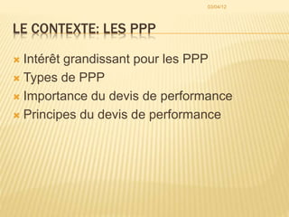 LE CONTEXTE: LES PPP
 Intérêt grandissant pour les PPP
 Types de PPP
 Importance du devis de performance
 Principes du devis de performance
03/04/12
 