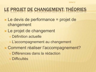 LE PROJET DE CHANGEMENT: THÉORIES
 Le devis de performance = projet de
changement
 Le projet de changement
 Définition actuelle
 L’accompagnement au changement
 Comment réaliser l’accompagnement?
 Différences dans la rédaction
 Difficultés
03/04/12
 