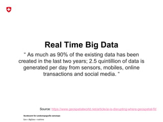Bundesamt für Landestopografie swisstopo
Geo + BigData + realtime
Real Time Big Data
“ As much as 90% of the existing data has been
created in the last two years; 2.5 quintillion of data is
generated per day from sensors, mobiles, online
transactions and social media. “
Source: https://www.geospatialworld.net/article/ai-is-disrupting-where-geospatial-fit/
 