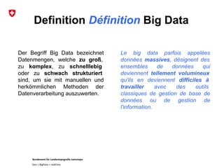 Bundesamt für Landestopografie swisstopo
Geo + BigData + realtime
Definition Définition Big Data
Le big data parfois appelées
données massives, désignent des
ensembles de données qui
deviennent tellement volumineux
qu'ils en deviennent difficiles à
travailler avec des outils
classiques de gestion de base de
données ou de gestion de
l'information.
Der Begriff Big Data bezeichnet
Datenmengen, welche zu groß,
zu komplex, zu schnelllebig
oder zu schwach strukturiert
sind, um sie mit manuellen und
herkömmlichen Methoden der
Datenverarbeitung auszuwerten.
 