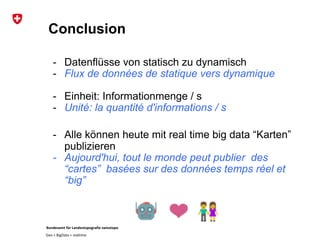 Bundesamt für Landestopografie swisstopo
Geo + BigData + realtime
Conclusion
- Datenflüsse von statisch zu dynamisch
- Flux de données de statique vers dynamique
- Einheit: Informationmenge / s
- Unité: la quantité d'informations / s
- Alle können heute mit real time big data “Karten”
publizieren
- Aujourd'hui, tout le monde peut publier des
“cartes” basées sur des données temps réel et
“big”
 