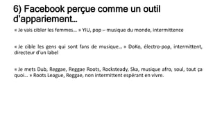 6) Facebook perçue comme un outil
d’appariement…
« Je vais cibler les femmes… » YIU, pop – musique du monde, intermittence
« Je cible les gens qui sont fans de musique… » DoKo, électro-pop, intermittent,
directeur d’un label
« Je mets Dub, Reggae, Reggae Roots, Rocksteady, Ska, musique afro, soul, tout ça
quoi… » Roots League, Reggae, non intermittent espérant en vivre.
 