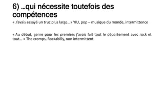 6) …qui nécessite toutefois des
compétences
« J’avais essayé un truc plus large…» YIU, pop – musique du monde, intermittence
« Au début, genre pour les premiers j’avais fait tout le département avec rock et
tout… » The cromps, Rockabilly, non intermittent.
 