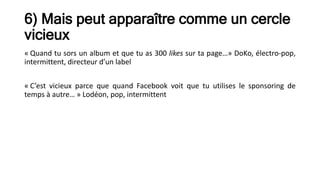 6) Mais peut apparaître comme un cercle
vicieux
« Quand tu sors un album et que tu as 300 likes sur ta page…» DoKo, électro-pop,
intermittent, directeur d’un label
« C’est vicieux parce que quand Facebook voit que tu utilises le sponsoring de
temps à autre… » Lodéon, pop, intermittent
 