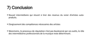 7) Conclusion
 Nouvel intermédiaire qui réussit à tirer des revenus du vivier d’artistes auto-
produits.
 Elargissement des compétences nécessaires des artistes
 Néanmoins, le processus de réputation n’est pas bouleversé par ces outils, le rôle
des intermédiaires professionnels de la musique reste déterminant.
 