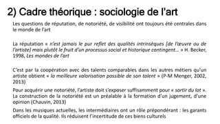2) Cadre théorique : sociologie de l’art
Les questions de réputation, de notoriété, de visibilité ont toujours été centrales dans
le monde de l’art
La réputation « n’est jamais le pur reflet des qualités intrinsèques [de l’œuvre ou de
l’artiste] mais plutôt le fruit d’un processus social et historique contingent… » H. Becker,
1998, Les mondes de l’art
C’est par la coopération avec des talents comparables dans les autres métiers qu’un
artiste obtient « la meilleure valorisation possible de son talent » (P-M Menger, 2002,
2013)
Pour acquérir une notoriété, l’artiste doit s’exposer suffisamment pour « sortir du lot ».
La construction de la notoriété est un préalable à la formation d’un jugement, d’une
opinion (Chauvin, 2013)
Dans les musiques actuelles, les intermédiaires ont un rôle prépondérant : les garants
officiels de la qualité. Ils réduisent l’incertitude de ces biens culturels
 