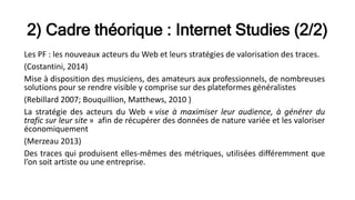 2) Cadre théorique : Internet Studies (2/2)
Les PF : les nouveaux acteurs du Web et leurs stratégies de valorisation des traces.
(Costantini, 2014)
Mise à disposition des musiciens, des amateurs aux professionnels, de nombreuses
solutions pour se rendre visible y comprise sur des plateformes généralistes
(Rebillard 2007; Bouquillion, Matthews, 2010 )
La stratégie des acteurs du Web « vise à maximiser leur audience, à générer du
trafic sur leur site » afin de récupérer des données de nature variée et les valoriser
économiquement
(Merzeau 2013)
Des traces qui produisent elles-mêmes des métriques, utilisées différemment que
l’on soit artiste ou une entreprise.
 