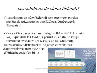 Les solutions de cloud fédératif
 Les solutions de cloud fédératif sont proposées par des
sociétés de sofware telles que E2Open, OneNetwork,
Elementum.
 Ces sociétés proposent un pilotage collaboratif de la chaîne
logistique dans le Cloud qui permet aux entreprises qui
travaillent avec de vastes réseaux de sous-traitants,
fournisseurs et distributeurs, de gérer leurs chaînes
d'approvisionnement avec plus
d’efficacité et de flexibilité.
Digitisation, digitalisation, 6-8 novembre
2017
10
 