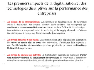 Les premiers impacts de la digitalisation et des
technologies disruptives sur la performance des
entreprises
• Au niveau de la communication. Amélioration et développement de nouveaux
outils à destination des acteurs internes et/ou externes des entreprises qui
accélérent la transmission d’informations et font évoluer l’efficacité de celle-ci (ex :
transmission en temps réel entre le marketing et la supply chain de prévisions
fiabilisées grâce à l’usage des données marché & entreprise).
• Au niveau des coûts & des stocks. La communication et la digitalisation permettent
de suivre en temps réel les coûts des entreprises, d’améliorer leur capacité à
être flexible/réactive, de mutualiser certaines parties de processus et d’améliorer
l’efficacité des opérations.
• Au niveau du pilotage des activités. La digitalisation permet aux managers d’avoir
une meilleure visibilité du déroulement des opérations en temps réel, d’obtenir des
états d’avancement de l’activité, de calculer des prévisions de manière plus fine…
•
Digitisation, digitalisation, 6-8 novembre
2017
13
 
