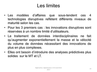 Les limites
• Les modèles d’affaires que sous-tendent ces 4
technologies disruptives reflètent différents niveaux de
maturité selon les cas.
• Pour les 3 premiers cas : les innovations disruptives sont
réservées à un nombre limité d’utilisateurs.
• Le traitement de données interdisciplinaires ne fait
qu’augmenter exponentiellement la masse et la vélocité
du volume de données nécessitant des innovations de
plus en plus complexes.
• Elles ont besoin d’introduire des analyses prédictives plus
solides sur le MT et LT.
Digitisation, digitalisation, 6-8 novembre
2017
14
 