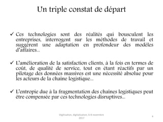 Un triple constat de départ
 Ces technologies sont des réalités qui bousculent les
entreprises, interrogent sur les méthodes de travail et
suggèrent une adaptation en profondeur des modèles
d’affaires...
 L’amélioration de la satisfaction clients, à la fois en termes de
coût, de qualité de service, tout en étant réactifs par un
pilotage des données massives est une nécessité absolue pour
les acteurs de la chaîne logistique...
 L’entropie due à la fragmentation des chaînes logistiques peut
être compensée par ces technologies disruptives...
Digitisation, digitalisation, 6-8 novembre
2017
4
 