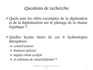 Questions de recherche
Quels sont les effets escomptés de la digitisation
et de la digitalisation sur le pilotage de la chaîne
logistique ?
Quelles leçons tirées de ces 4 technologies
disruptives :
 control towers
 business spheres
 supply chain cockpit
 et solutions de cloud fédératif ?
Digitisation, digitalisation, 6-8 novembre
2017
5
 