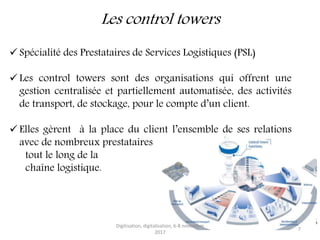 Les control towers
 Spécialité des Prestataires de Services Logistiques (PSL)
 Les control towers sont des organisations qui offrent une
gestion centralisée et partiellement automatisée, des activités
de transport, de stockage, pour le compte d’un client.
 Elles gèrent à la place du client l’ensemble de ses relations
avec de nombreux prestataires
tout le long de la
chaîne logistique.
Digitisation, digitalisation, 6-8 novembre
2017
7
 