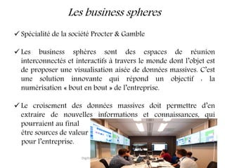 Les business spheres
 Spécialité de la société Procter & Gamble
 Les business sphères sont des espaces de réunion
interconnectés et interactifs à travers le monde dont l’objet est
de proposer une visualisation aisée de données massives. C’est
une solution innovante qui répond un objectif : la
numérisation « bout en bout » de l’entreprise.
 Le croisement des données massives doit permettre d’en
extraire de nouvelles informations et connaissances, qui
pourraient au final
être sources de valeur
pour l’entreprise.
Digitisation, digitalisation, 6-8 novembre
2017
8
 