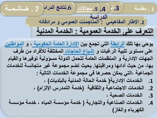 ‫على‬ ‫التعرف‬‫العمومية‬ ‫الخدمة‬:‫المدنية‬ ‫الخدمة‬
‫تلك‬ ‫بها‬ ‫يوحي‬‫الرابطة‬‫بين‬ ‫تجمع‬ ‫التي‬‫الحكومية‬ ‫العامة‬ ‫اإلدارة‬،‫و‬‫ا‬‫لموا‬‫طنين‬
‫الرغبات‬ ‫تلبية‬ ‫مستوى‬ ‫على‬‫و‬‫الحاجات‬ ‫إشباع‬‫طر‬ ‫من‬ ‫لألفراد‬ ‫المختلفة‬‫ف‬
‫والقي‬ ‫توفيرها‬ ‫مسؤولية‬ ‫الدولة‬ ‫تتحمل‬ ‫العامة‬ ‫المنظمات‬ ‫و‬ ‫اإلدارية‬ ‫الجهات‬‫ام‬
‫ومراقبتها‬ ‫أدائها‬ ‫حيث‬ ‫من‬ ،‫بها‬.‫للخدمات‬ ‫متجانسة‬ ‫غير‬ ‫مجموعة‬ ‫تضم‬ ‫بحيث‬
‫التالية‬ ‫الخدمات‬ ‫مجموعة‬ ‫في‬ ‫حصرها‬ ‫يمكن‬ ‫،التي‬ ‫الجماعية‬:
.1‫اإلدارية‬ ‫الخدمات‬(‫بالبلديات‬ ‫المدنية‬ ‫الحالة‬ ‫خدمة‬)،
.2‫والثقافية‬ ‫االجتماعية‬ ‫الخدمات‬(‫خدمة‬‫التمدرس‬‫اإللزام‬)،
.3، ‫الصحية‬ ‫الخدمات‬
.4‫والتجارية‬ ‫الصناعية‬ ‫الخدمات‬(‫مؤسسة‬ ‫خدمة‬ ، ‫المياه‬ ‫مؤسسة‬ ‫خدمة‬
‫والغاز‬ ‫الكهرباء‬)
2.‫اإلطار‬‫ا‬‫لمفاهيمي‬:‫المناجم‬‫ن‬‫العمومي‬ ‫ت‬‫و‬‫مرادفاته‬
1.‫مقدمة‬.3‫إسهامات‬‫المحلية‬ ‫الجماعات‬ 4.‫نموذج‬
‫الدراسة‬
5.‫المحلية‬ ‫الجماعات‬ ‫تدخل‬ ‫مجاالت‬: .6‫الدراسة‬ ‫نتائج‬. 7‫خــاتــمــة‬
 