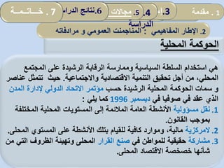 ‫الحوكمة‬‫المحلية‬
1.‫مقدمة‬ 1.‫مقدمة‬
2.‫ألمفاهيمي‬ ‫اإلطار‬:‫العمومي‬ ‫المناجمت‬‫و‬‫مرادفاته‬
.3‫الدراس‬ ‫أداة‬ ‫ثبات‬ ‫تقدير‬‫ة‬ 4.‫الدراسة‬ ‫نموذج‬5.‫سونا‬ ‫مؤسسة‬ ‫في‬ ‫التنظيمي‬ ‫التعلم‬ ‫واقع‬‫طراك‬ . 6‫الدراسة‬ ‫نتائج‬
‫المجتمع‬ ‫على‬ ‫الرشيدة‬ ‫الرقابة‬ ‫وممارسة‬ ‫السياسية‬ ‫السلطة‬ ‫استخدام‬ ‫هي‬
‫واالجتماعية‬ ‫االقتصادية‬ ‫التنمية‬ ‫تحقيق‬ ‫أجل‬ ‫من‬ ،‫المحلي‬.‫عناصر‬ ‫تتمثل‬ ‫حيث‬
‫و‬‫سمات‬‫الحوكمة‬‫حسب‬ ‫الرشيدة‬ ‫المحلية‬‫المد‬ ‫إلدارة‬ ‫الدولي‬ ‫االتحاد‬ ‫مؤتمر‬‫ن‬
‫في‬ ‫صوفيا‬ ‫في‬ ‫عقد‬ ‫الذي‬‫ديسمبر‬1996‫يلي‬ ‫كما‬:
.1‫مسؤولية‬ ‫نقل‬‫المخت‬ ‫المحلية‬ ‫المستويات‬ ‫إلى‬ ‫المالئمة‬ ‫العامة‬ ‫األنشطة‬‫لفة‬
‫القانون‬ ‫بموجب‬.
.2‫المركزية‬‫ا‬ ‫المستوي‬ ‫على‬ ‫األنشطة‬ ‫بتلك‬ ‫للقيام‬ ‫كافية‬ ‫وموارد‬ ،‫مالية‬‫لمحلى‬.
.3‫مشاركة‬‫في‬ ‫للمواطن‬ ‫حقيقية‬‫القرار‬ ‫صنع‬‫ال‬ ‫الظروف‬ ‫وتهيئة‬ ‫المحلى‬‫من‬ ‫تي‬
‫المحلى‬ ‫االقتصاد‬ ‫خصخصة‬ ‫شأنها‬.
2.‫اإلطار‬‫ا‬‫لمفاهيمي‬:‫المناجم‬‫ن‬‫العمومي‬ ‫ت‬‫و‬‫مرادفاته‬
1.‫مقدمة‬.3‫إسهامات‬‫المحلية‬ ‫الجماعات‬ 4.‫نموذج‬
‫الدراسة‬
5.‫المحلية‬ ‫الجماعات‬ ‫تدخل‬ ‫مجاالت‬: .6‫الدراسة‬ ‫نتائج‬. 7‫خـــاتــمــة‬
 