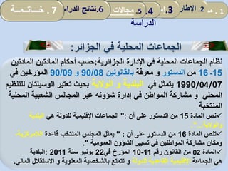 1.‫مقدمة‬2.‫ألمفاهيمي‬ ‫اإلطار‬:‫العمومي‬ ‫المناجمت‬‫و‬‫مرادفاته‬ .3‫إسهامات‬‫المحلية‬ ‫الجماعات‬ 4.‫نموذج‬
‫الدراسة‬
5.‫المحلية‬ ‫الجماعات‬ ‫تدخل‬ ‫مجاالت‬: .6‫الدراسة‬ ‫نتائج‬. 7‫خـــاتــمــة‬
‫الجزائر‬ ‫في‬ ‫المحلية‬ ‫الجماعات‬:
‫الجزائرية‬ ‫اإلدارة‬ ‫في‬ ‫المحلية‬ ‫الجماعات‬ ‫نظام‬:‫المادتين‬ ‫أحكام‬ ‫حسب‬‫المادتي‬‫ن‬
15‫ـ‬16‫من‬‫الدستور‬‫و‬‫معرفة‬‫بالقانونين‬90/08‫و‬90/09‫في‬ ‫المؤرخين‬
07/04/1990‫في‬ ‫يتمثل‬‫البلدية‬‫و‬‫الوالية‬‫الوسيلت‬ ‫تعتبر‬ ‫بحيث‬‫للتنظيم‬ ‫ان‬
‫المحلي‬‫و‬‫المحلي‬ ‫الشعبية‬ ‫المجالس‬ ‫عبر‬ ‫شؤونه‬ ‫إدارة‬ ‫في‬ ‫المواطن‬ ‫مشاركة‬‫ة‬
‫المنتخبة‬
‫المادة‬ ‫نص‬15‫أن‬ ‫على‬ ‫الدستور‬ ‫من‬":‫هي‬ ‫للدولة‬ ‫اإلقليمية‬ ‫الجماعات‬‫البلدية‬
‫والوالية‬."...
‫المادة‬ ‫تنص‬16‫أن‬ ‫على‬ ‫الدستور‬ ‫من‬" :‫قاعدة‬ ‫المنتخب‬ ‫المجلس‬ ‫يمثل‬،‫الالمركزية‬
‫العمومية‬ ‫الشؤون‬ ‫تسيير‬ ‫في‬ ‫المواطنين‬ ‫مشاركة‬ ‫ومكان‬."
‫المادة‬02‫رقم‬ ‫القانون‬ ‫من‬11-10‫في‬ ‫المؤرخ‬22‫سنة‬ ‫يونيو‬2011:‫البلدية‬
‫هي‬‫الجماعة‬‫للدولة‬ ‫القاعدية‬ ‫اإلقليمية‬‫و‬‫المعنوية‬ ‫بالشخصية‬ ‫تتمتع‬‫و‬‫ا‬ ‫االستقالل‬‫لمالي‬.
 