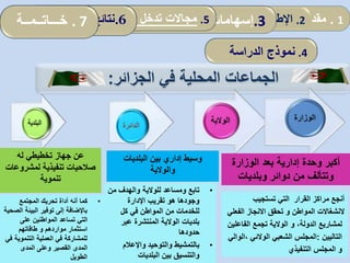 4.‫الدراسة‬ ‫نموذج‬
‫الجزائر‬ ‫في‬ ‫المحلية‬ ‫الجماعات‬:
‫البلديات‬ ‫بين‬ ‫إداري‬ ‫وسيط‬
‫والوالية‬
•‫من‬ ‫والهدف‬ ‫للوالية‬ ‫ومساعد‬ ‫تابع‬
‫اإلدارة‬ ‫تقريب‬ ‫هو‬ ‫وجودها‬
‫كل‬ ‫في‬ ‫المواطن‬ ‫من‬ ‫للخدمات‬
‫عبر‬ ‫المنتشرة‬ ‫الوالية‬ ‫بلديات‬
‫حدودها‬
•‫واإلعالم‬ ‫والتوحيد‬ ‫بالتمشيط‬
‫البلديات‬ ‫بين‬ ‫والتنسيق‬
‫له‬ ‫تخطيطي‬ ‫جهاز‬ ‫عن‬
‫لمشروع‬ ‫تنفيذية‬ ‫صالحيات‬‫ات‬
‫تنموية‬
•‫المجتمع‬ ‫تحريك‬ ‫أداة‬ ‫أنه‬ ‫كما‬
‫ا‬ ‫البيئة‬ ‫توفير‬ ‫إلى‬ ‫باإلضافة‬‫لصحية‬
‫على‬ ‫المواطنين‬ ‫تساعد‬ ‫التي‬
‫مواردهم‬ ‫استثمار‬‫و‬‫طاقاتهم‬
‫التنموية‬ ‫العملية‬ ‫في‬ ‫للمشاركة‬‫في‬
‫المدى‬ ‫وعلى‬ ‫القصير‬ ‫المدى‬
‫الطويل‬
‫الوزارة‬ ‫بعد‬ ‫إدارية‬ ‫وحدة‬ ‫أكبر‬
‫وبلديات‬ ‫دوائر‬ ‫من‬ ‫وتتألف‬
‫تستجيب‬ ‫التي‬ ‫القرار‬ ‫مراكز‬ ‫أنجع‬
‫المواطن‬ ‫النشغاالت‬‫و‬‫الفع‬ ‫االنجاز‬ ‫تحقق‬‫لي‬
،‫الدولة‬ ‫لمشاريع‬‫و‬‫الفاعل‬ ‫تجمع‬ ‫الوالية‬‫ين‬
‫التاليين‬:‫الشعبي‬ ‫المجلس‬‫الوالئي‬‫،ا‬‫لوالي‬
‫التنفيذي‬ ‫المجلس‬ ‫و‬
1.‫مقدمة‬2.‫ألمفاهيمي‬ ‫اإلطار‬:‫العمومي‬ ‫المناجمت‬‫و‬‫مرادفاته‬ .3‫إسهامات‬‫المحلية‬ ‫الجماعات‬5.‫المحلية‬ ‫الجماعات‬ ‫تدخل‬ ‫مجاالت‬: .6‫الدراسة‬ ‫نتائج‬. 7‫خـــاتــمــة‬
 