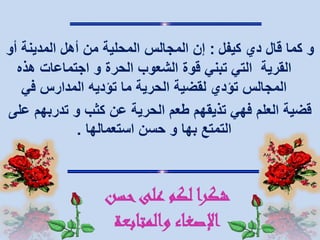 ‫قال‬ ‫كما‬ ‫و‬‫دي‬‫كيفل‬:‫أو‬ ‫المدينة‬ ‫أهل‬ ‫من‬ ‫المحلية‬ ‫المجالس‬ ‫إن‬
‫الحرة‬ ‫الشعوب‬ ‫قوة‬ ‫تبني‬ ‫التي‬ ‫القرية‬‫و‬‫هذه‬ ‫اجتماعات‬
‫في‬ ‫المدارس‬ ‫تؤديه‬ ‫ما‬ ‫الحرية‬ ‫لقضية‬ ‫تؤدي‬ ‫المجالس‬
‫كثب‬ ‫عن‬ ‫الحرية‬ ‫طعم‬ ‫تذيقهم‬ ‫فهي‬ ‫العلم‬ ‫قضية‬‫و‬‫تدربهم‬‫على‬
‫التمتع‬‫بها‬‫استعمالها‬ ‫حسن‬ ‫و‬.
‫حسن‬‫على‬ ‫لكم‬ ‫شكرا‬
‫والمتابعة‬ ‫اإلصغاء‬
 