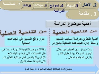 ‫الدراسة‬ ‫موضوع‬ ‫أهمية‬
2.‫المؤسسة‬ ‫تقديم‬.3‫الدراس‬ ‫أداة‬ ‫ثبات‬ ‫تقدير‬‫ة‬ 4.‫الدراسة‬ ‫نموذج‬5.‫سونا‬ ‫مؤسسة‬ ‫في‬ ‫التنظيمي‬ ‫التعلم‬ ‫واقع‬‫طراك‬ . 6‫الدراسة‬ ‫نتائج‬
‫الجماعا‬ ‫في‬ ‫التسيير‬ ‫واقع‬ ‫إبراز‬‫ت‬
‫المحلية‬
‫و‬ ، ‫السارية‬ ‫القانونية‬ ‫للنصوص‬ ‫وفقا‬‫في‬ ‫هذا‬
‫اإلصالح‬ ‫فرضها‬ ‫التي‬ ‫التعديالت‬ ‫ظل‬
‫التطورات‬ ‫مواكبة‬ ‫أجل‬ ‫من‬ ‫للدولة‬ ‫اإلداري‬
‫الدول‬ ‫معظم‬ ‫تشهدها‬ ‫التي‬.
‫كبيرة‬ ‫أهمية‬ ‫ذا‬ ‫الجزائر‬ ‫في‬ ‫المحلية‬ ‫الجماعات‬ ‫إدارة‬ ‫موضوع‬
‫التسيي‬ ‫أساليب‬ ‫لدراسة‬ ‫التطرق‬ ‫أهمية‬‫ر‬
‫و‬‫بالجزائر‬ ‫المحلية‬ ‫الجماعات‬ ‫إدارة‬ ‫نمط‬
‫خالل‬ ‫من‬ ‫أهميتها‬ ‫مدى‬ ‫بإبراز‬ ‫وهذا‬
‫األدوار‬‫المنوطة‬‫بها‬‫التقدم‬ ‫لتحقيق‬
‫المحلي‬ ‫للمجتمع‬ ‫والرقي‬.
1.‫مقدمـــة‬
2.‫المؤسسة‬ ‫تقديم‬.3‫الدراس‬ ‫أداة‬ ‫ثبات‬ ‫تقدير‬‫ة‬ 4.‫الدراسة‬ ‫نموذج‬5.‫سونا‬ ‫مؤسسة‬ ‫في‬ ‫التنظيمي‬ ‫التعلم‬ ‫واقع‬‫طراك‬ . 6‫الدراسة‬ ‫نتائج‬ 2.‫ألمفاهيمي‬ ‫اإلطار‬:‫العمومي‬ ‫المناجمت‬‫و‬
1.‫مقدمة‬
.3‫إسهامات‬‫المحلية‬ ‫الجماعات‬4.‫نموذج‬
‫الدراسة‬
5.‫المحلية‬ ‫الجماعات‬ ‫تدخل‬ ‫مجاالت‬: .6‫الدراسة‬ ‫نتائج‬. 7‫خـــاتــمــة‬
 